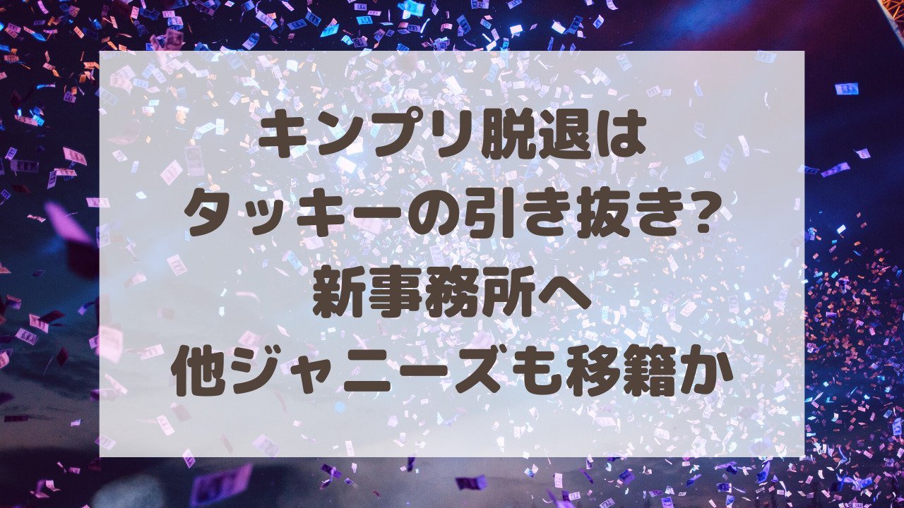 キンプリ脱退はタッキーの引き抜き?新事務所へ他ジャニーズも移籍か